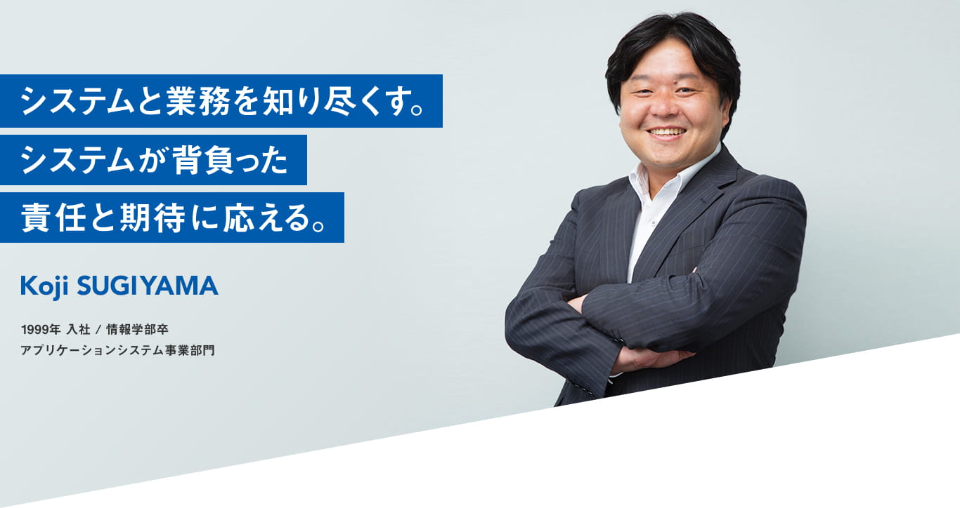 システムと業務を知り尽くす システムが背負った責任と期待に応える Koji SUGIYAMA 1999年 入社 情報学部卒 アプリケーションシステム事業部門