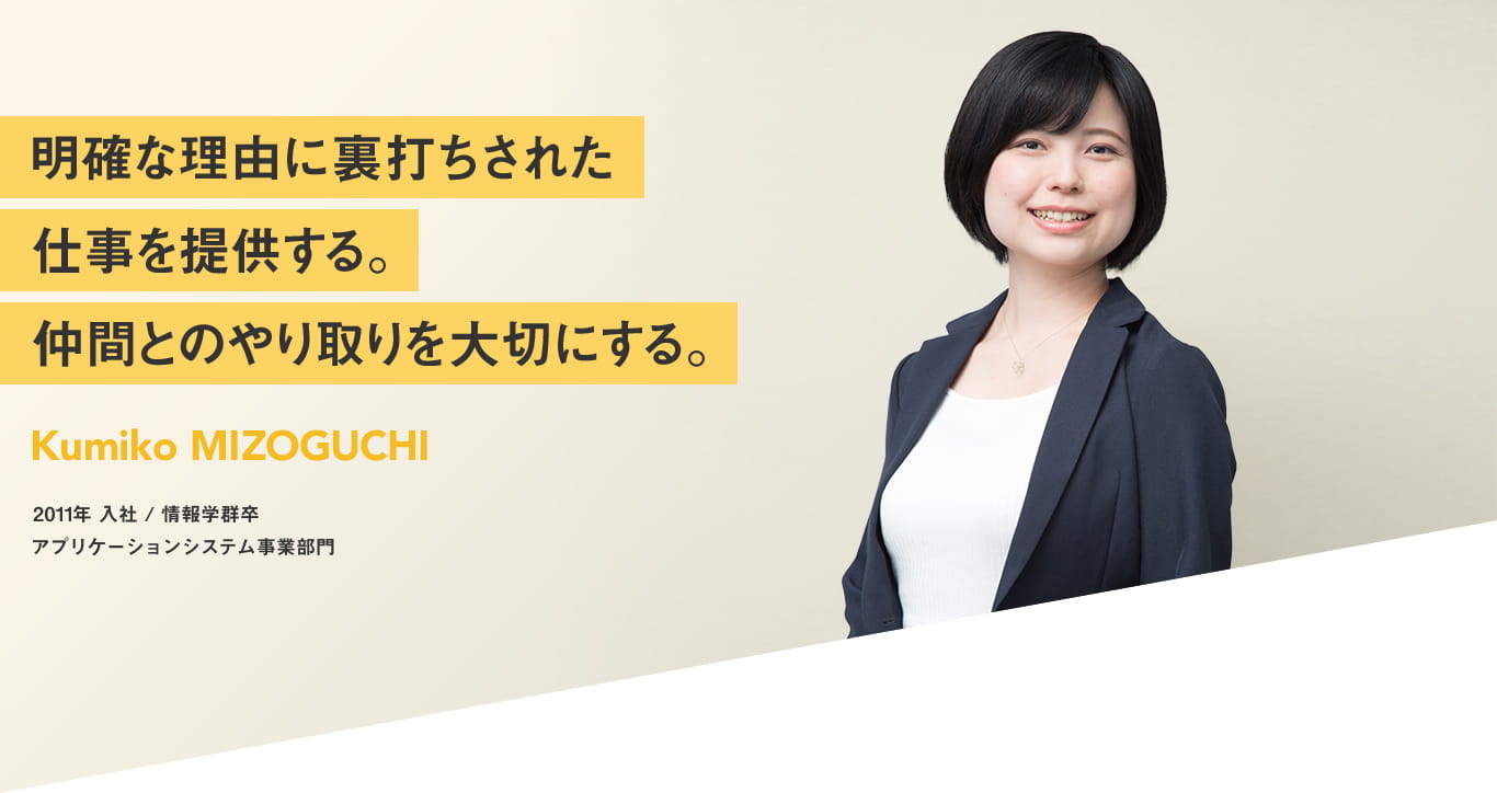 明確な理由に裏打ちされた仕事を提供する 仲間とのやり取りを大切にする Kumiko MIZOGUCHI 2011年 入社 情報学部卒 アプリケーションシステム事業部門